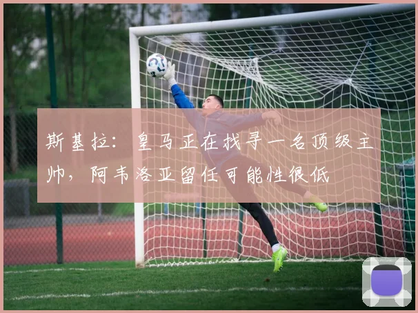 斯基拉：皇马正在找寻一名顶级主帅，阿韦洛亚留任可能性很低