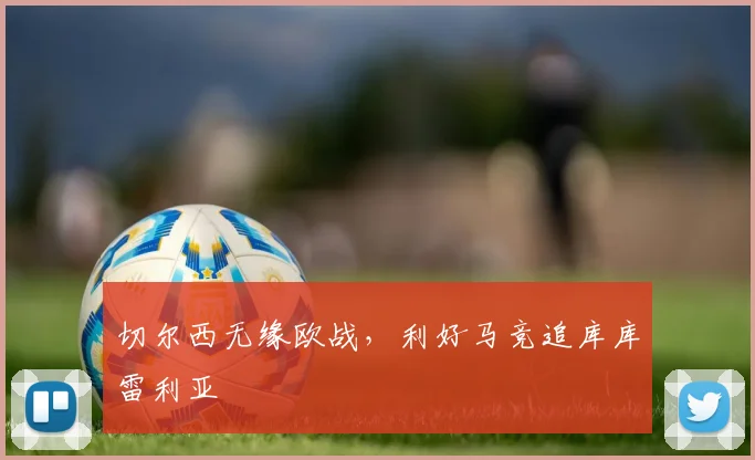 切尔西无缘欧战，利好马竞追库库雷利亚