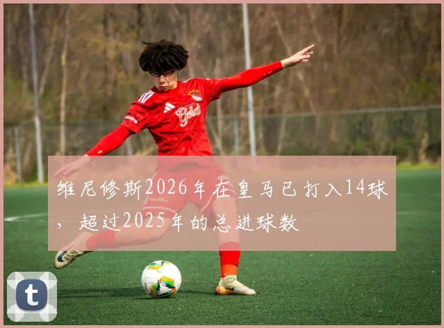维尼修斯2026年在皇马已打入14球，超过2025年的总进球数
