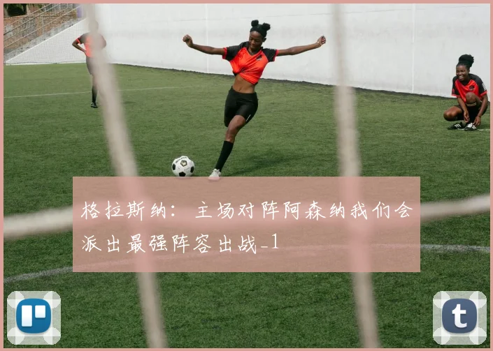 格拉斯纳：主场对阵阿森纳我们会派出最强阵容出战_1